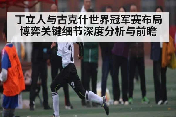 丁立人与古克什世界冠军赛布局博弈关键细节深度分析与前瞻 - ANBOSPORTS
